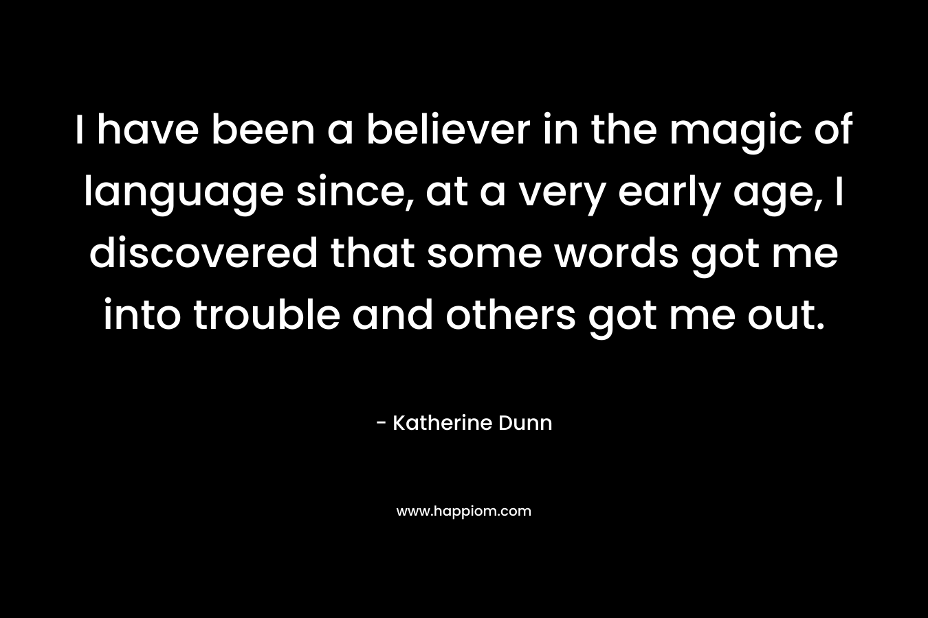 I have been a believer in the magic of language since, at a very early age, I discovered that some words got me into trouble and others got me out.  – Katherine Dunn