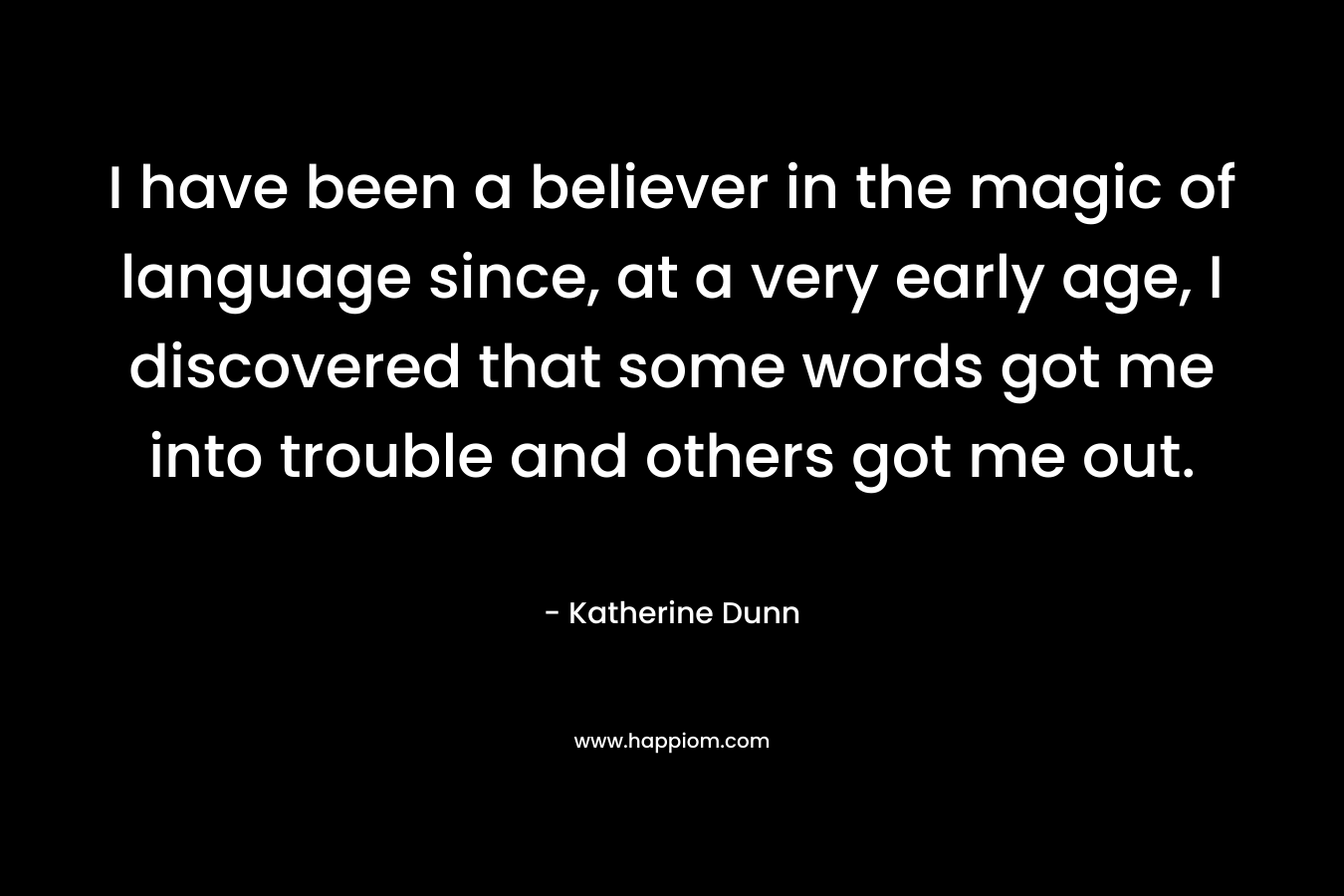 I have been a believer in the magic of language since, at a very early age, I discovered that some words got me into trouble and others got me out. 