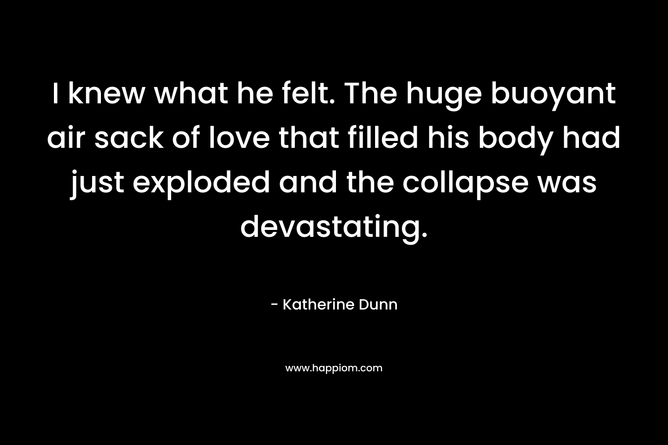 I knew what he felt. The huge buoyant air sack of love that filled his body had just exploded and the collapse was devastating. – Katherine Dunn
