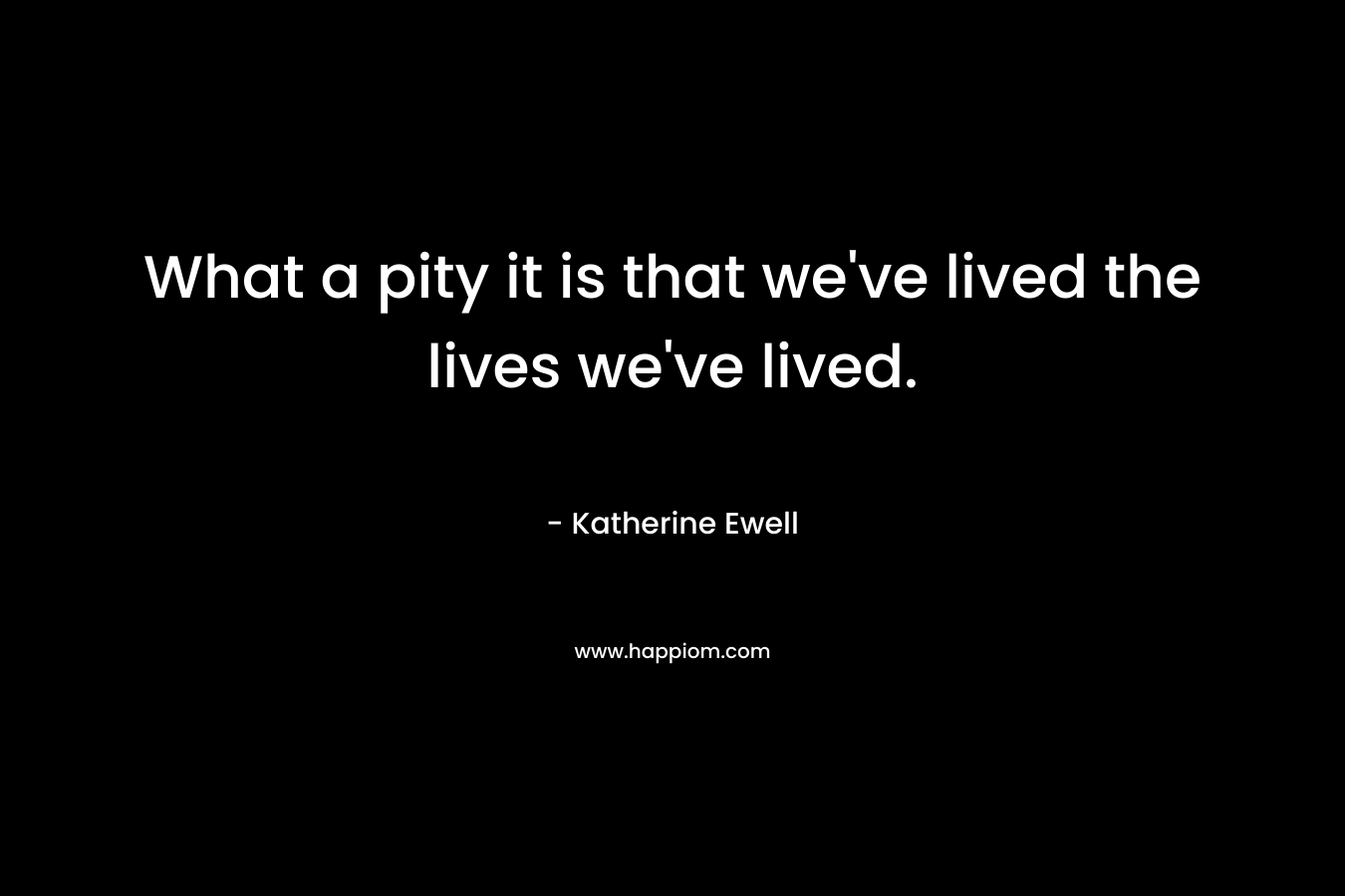 What a pity it is that we’ve lived the lives we’ve lived. – Katherine Ewell
