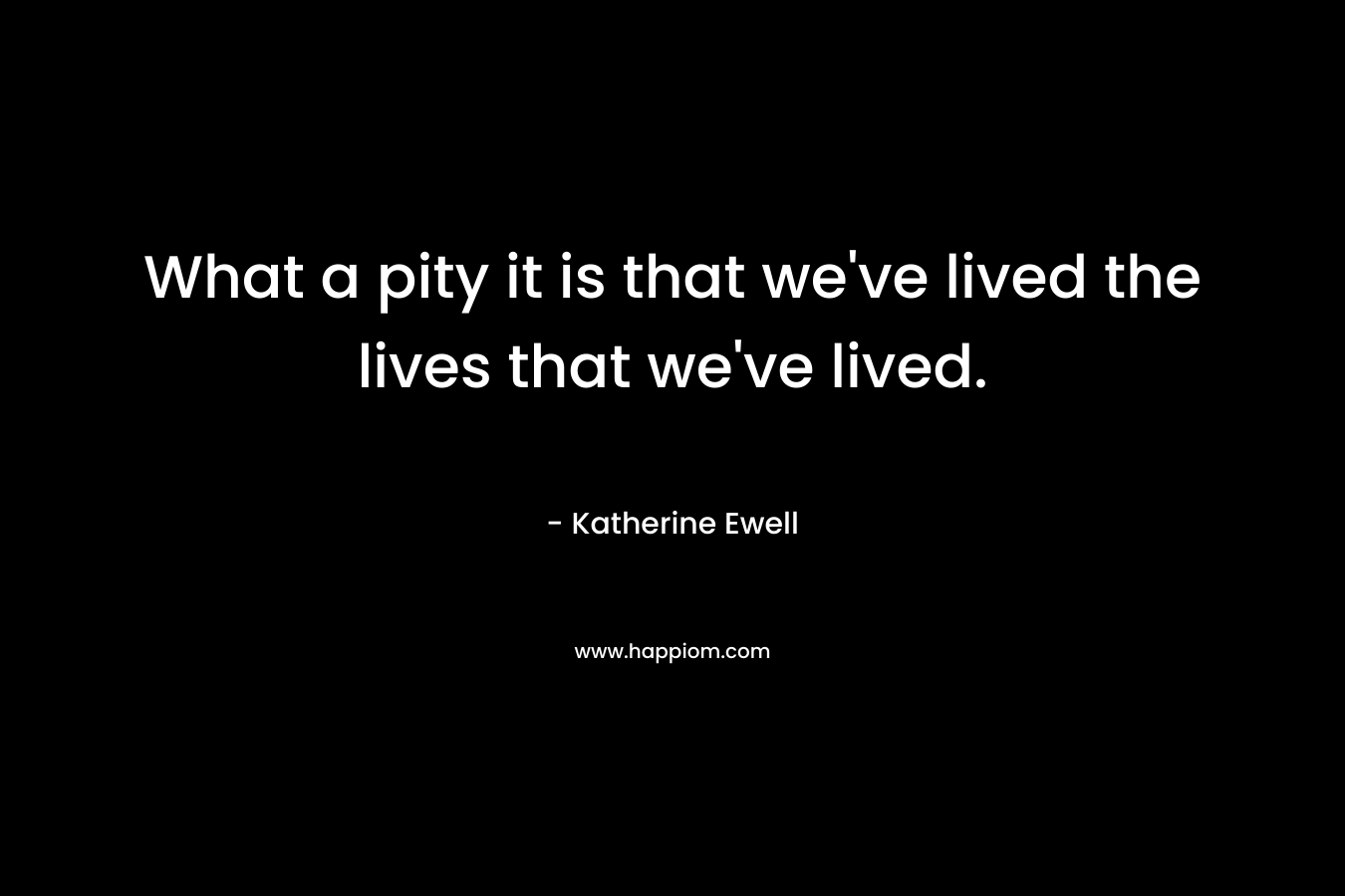 What a pity it is that we’ve lived the lives that we’ve lived. – Katherine Ewell