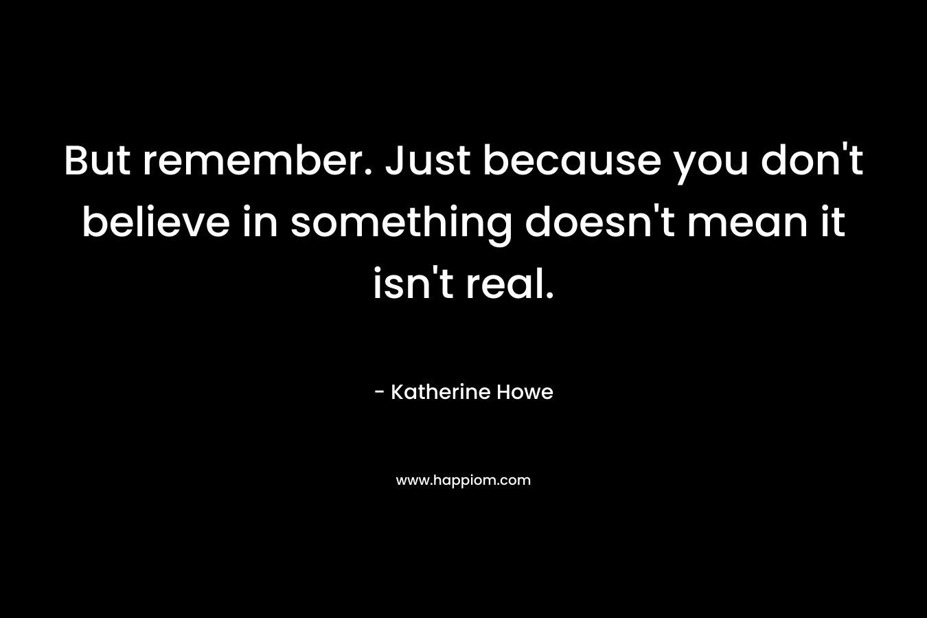 But remember. Just because you don’t believe in something doesn’t mean it isn’t real. – Katherine Howe