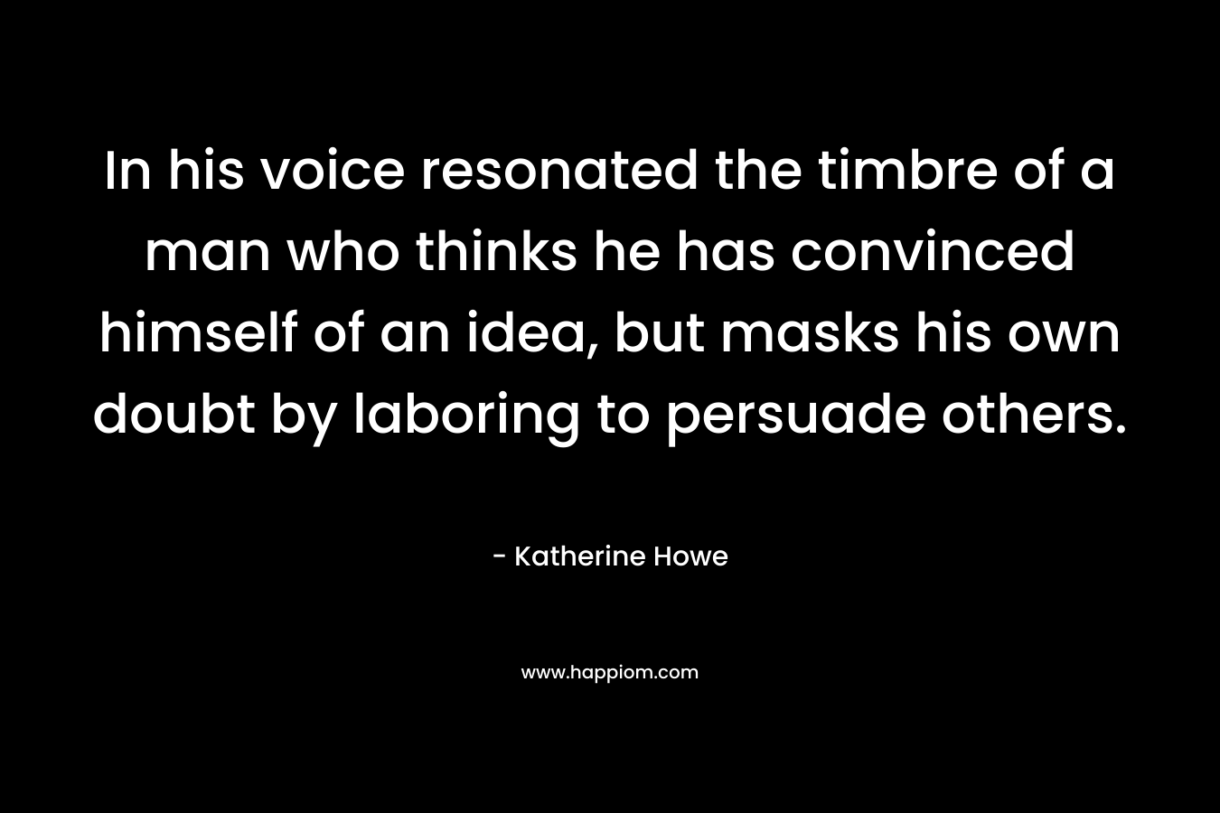 In his voice resonated the timbre of a man who thinks he has convinced himself of an idea, but masks his own doubt by laboring to persuade others. – Katherine Howe