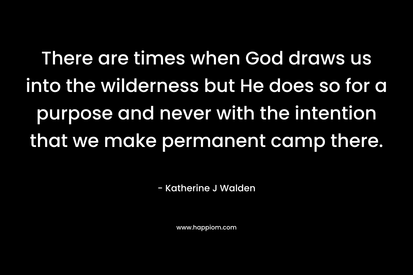 There are times when God draws us into the wilderness but He does so for a purpose and never with the intention that we make permanent camp there. – Katherine J Walden
