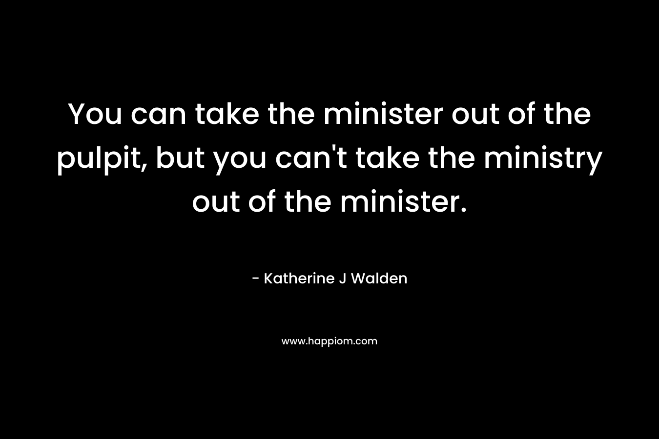 You can take the minister out of the pulpit, but you can’t take the ministry out of the minister. – Katherine J Walden