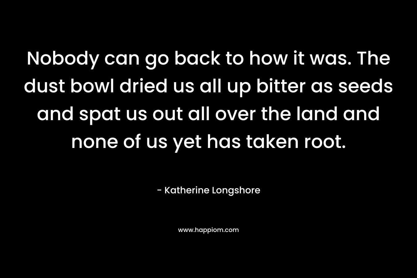 Nobody can go back to how it was. The dust bowl dried us all up bitter as seeds and spat us out all over the land and none of us yet has taken root. – Katherine Longshore