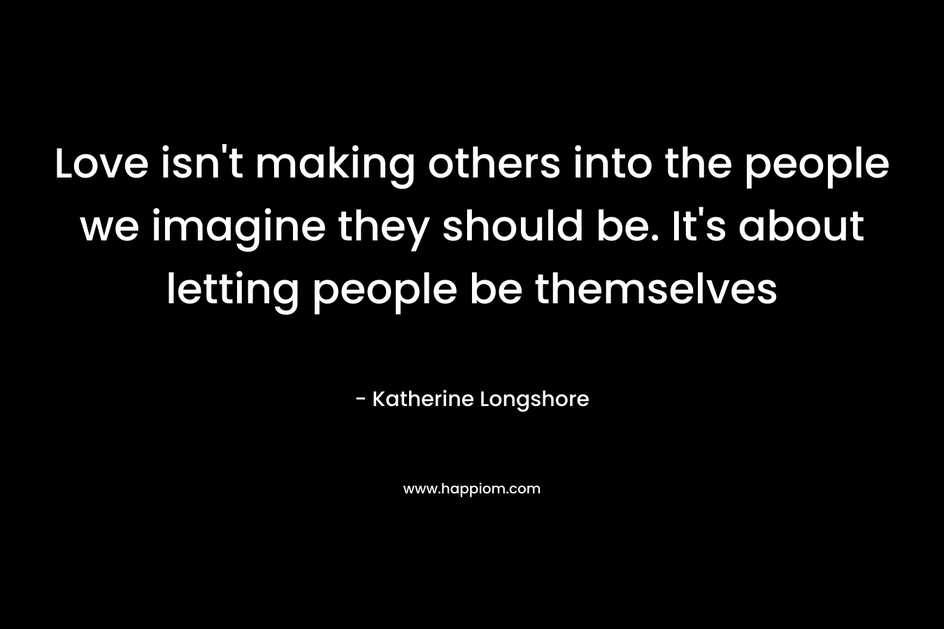 Love isn’t making others into the people we imagine they should be. It’s about letting people be themselves – Katherine Longshore