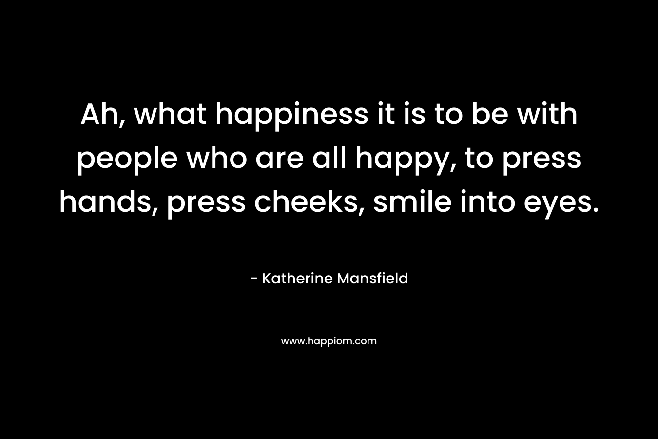 Ah, what happiness it is to be with people who are all happy, to press hands, press cheeks, smile into eyes. – Katherine Mansfield