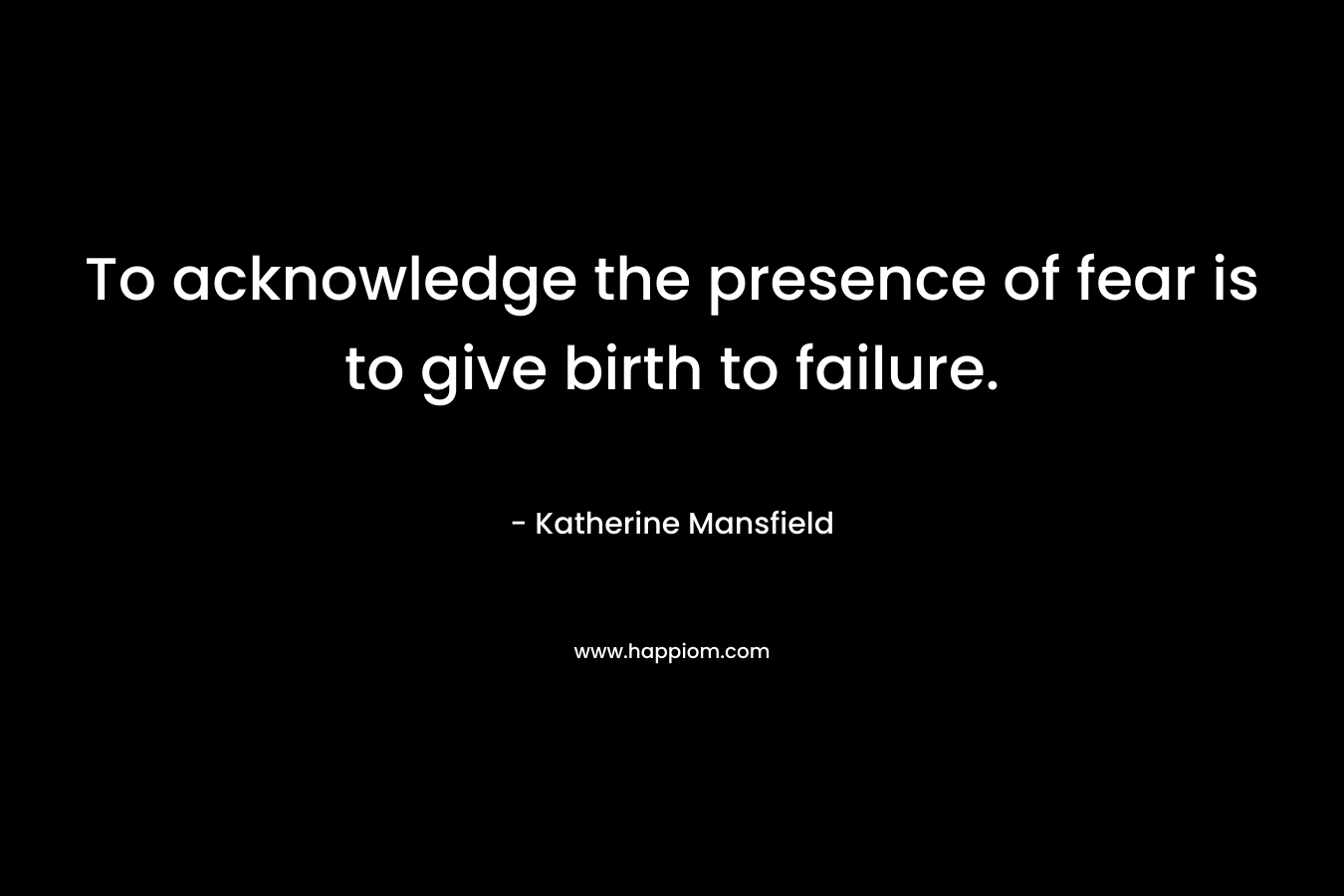 To acknowledge the presence of fear is to give birth to failure. – Katherine Mansfield