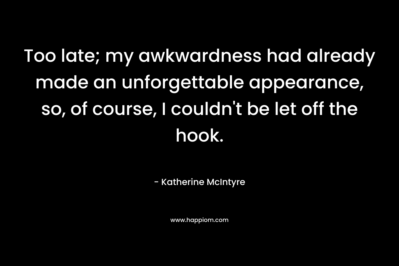 Too late; my awkwardness had already made an unforgettable appearance, so, of course, I couldn’t be let off the hook. – Katherine McIntyre