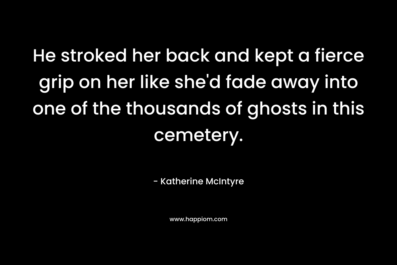 He stroked her back and kept a fierce grip on her like she’d fade away into one of the thousands of ghosts in this cemetery. – Katherine McIntyre