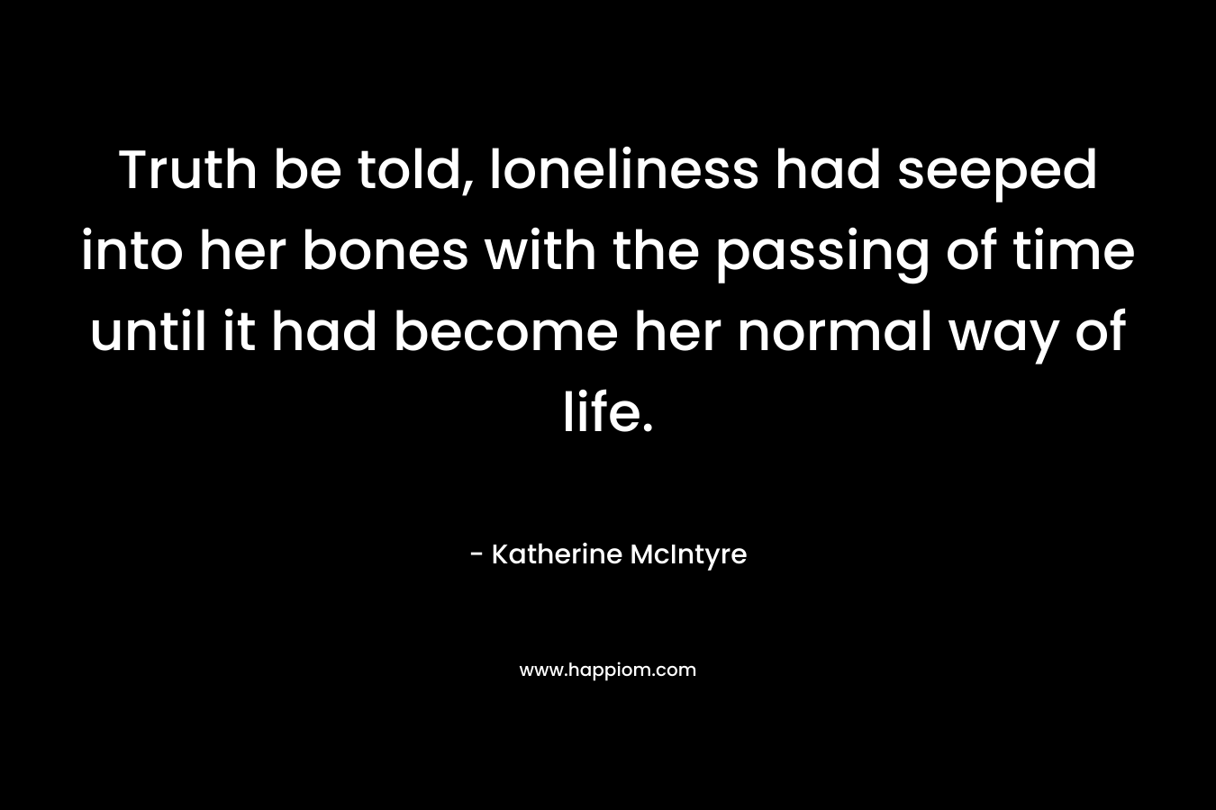 Truth be told, loneliness had seeped into her bones with the passing of time until it had become her normal way of life.