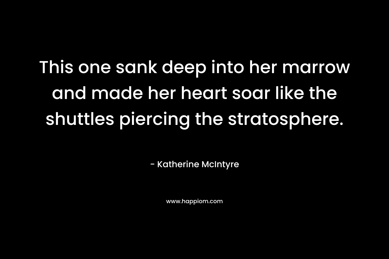 This one sank deep into her marrow and made her heart soar like the shuttles piercing the stratosphere. – Katherine McIntyre