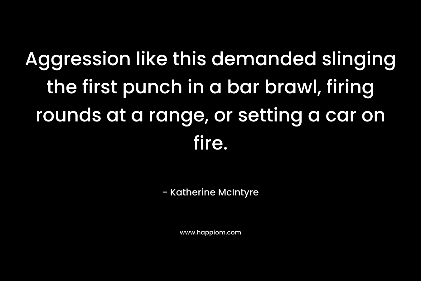 Aggression like this demanded slinging the first punch in a bar brawl, firing rounds at a range, or setting a car on fire. – Katherine McIntyre