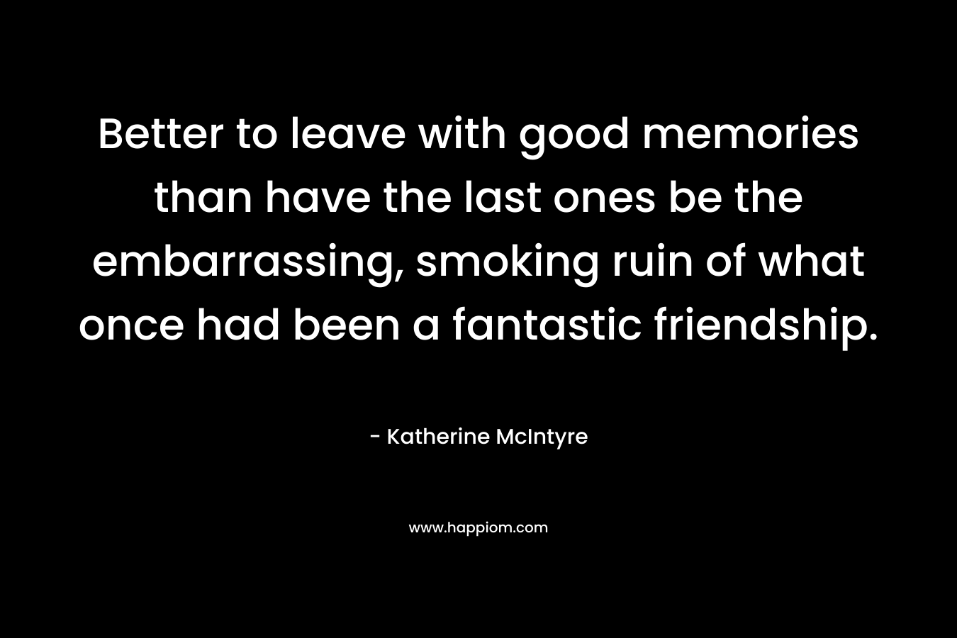 Better to leave with good memories than have the last ones be the embarrassing, smoking ruin of what once had been a fantastic friendship.