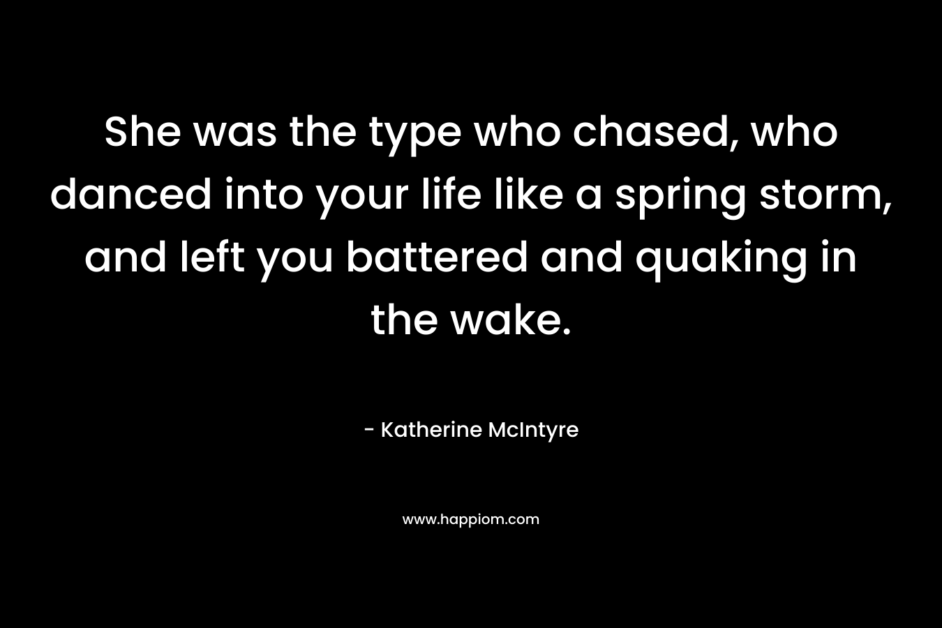 She was the type who chased, who danced into your life like a spring storm, and left you battered and quaking in the wake. – Katherine McIntyre