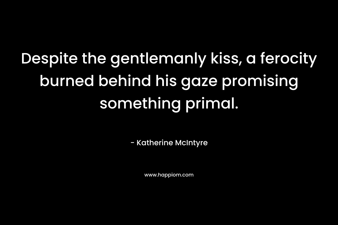 Despite the gentlemanly kiss, a ferocity burned behind his gaze promising something primal.