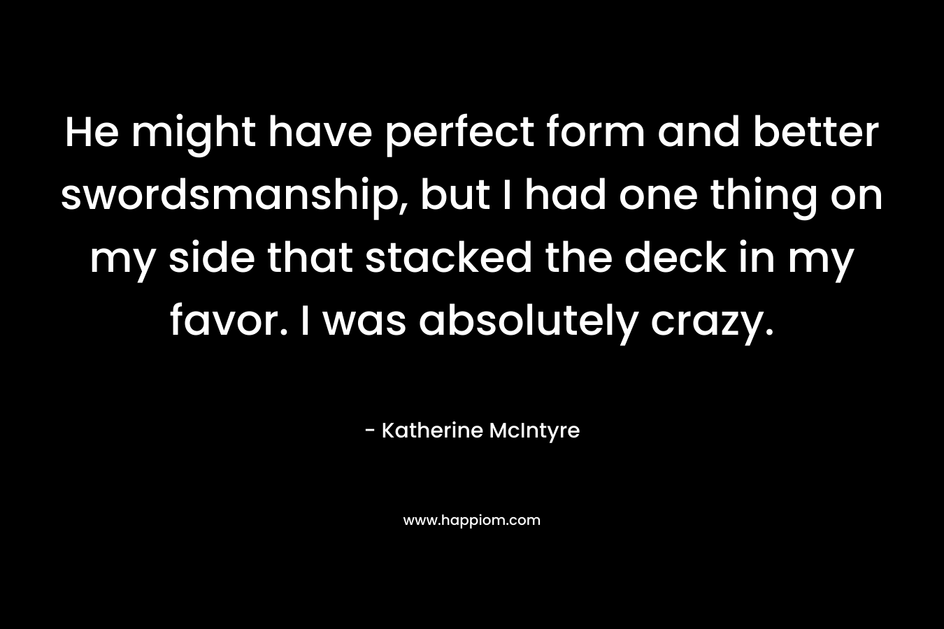 He might have perfect form and better swordsmanship, but I had one thing on my side that stacked the deck in my favor. I was absolutely crazy. – Katherine McIntyre