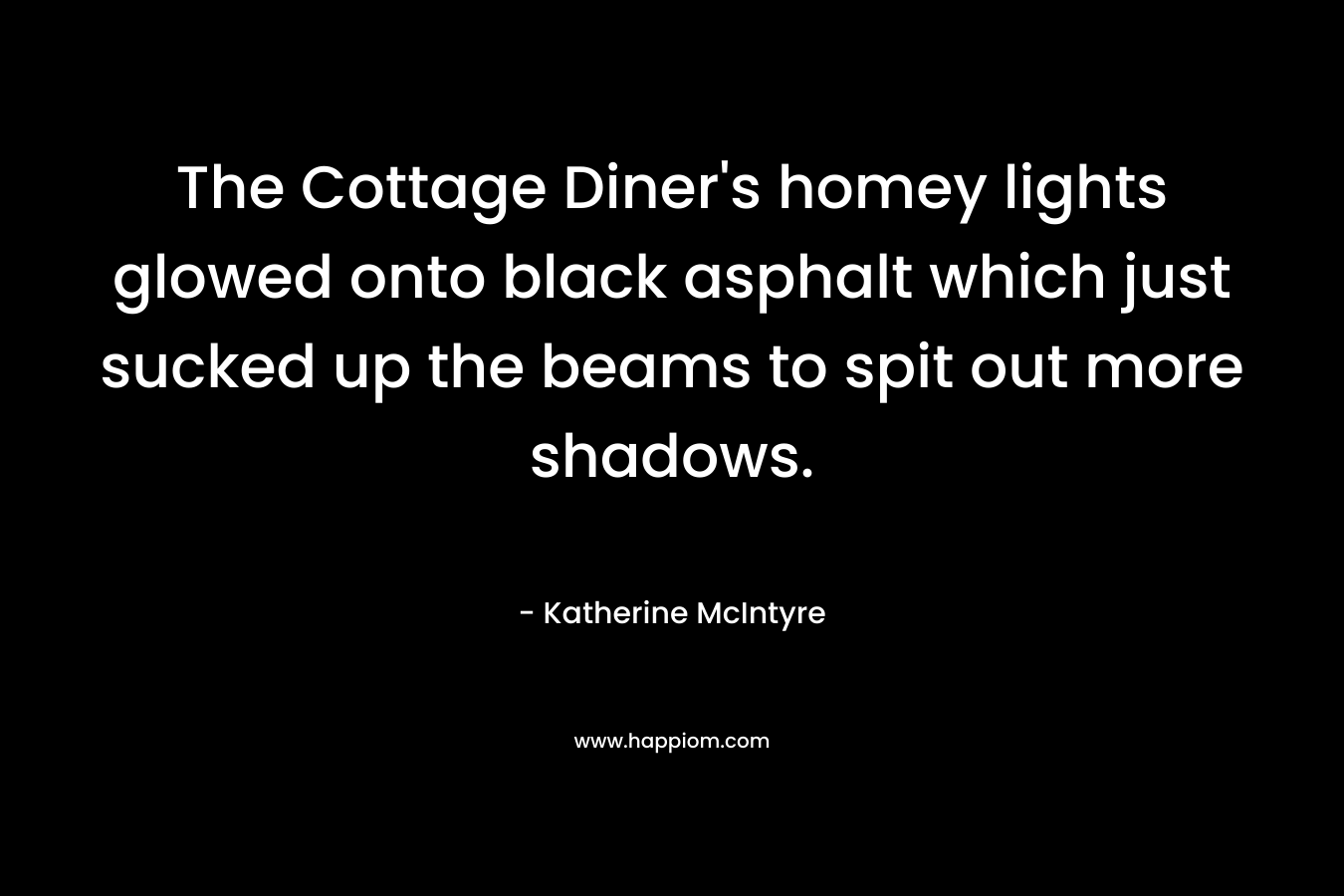 The Cottage Diner’s homey lights glowed onto black asphalt which just sucked up the beams to spit out more shadows. – Katherine McIntyre
