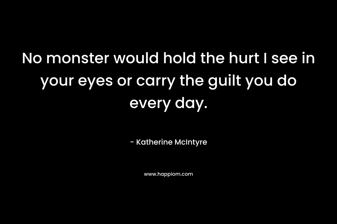 No monster would hold the hurt I see in your eyes or carry the guilt you do every day. – Katherine McIntyre