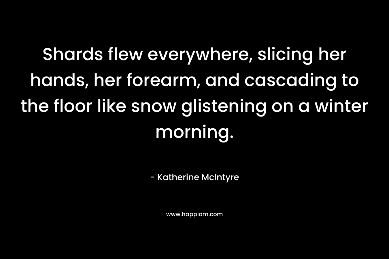 Shards flew everywhere, slicing her hands, her forearm, and cascading to the floor like snow glistening on a winter morning. – Katherine McIntyre