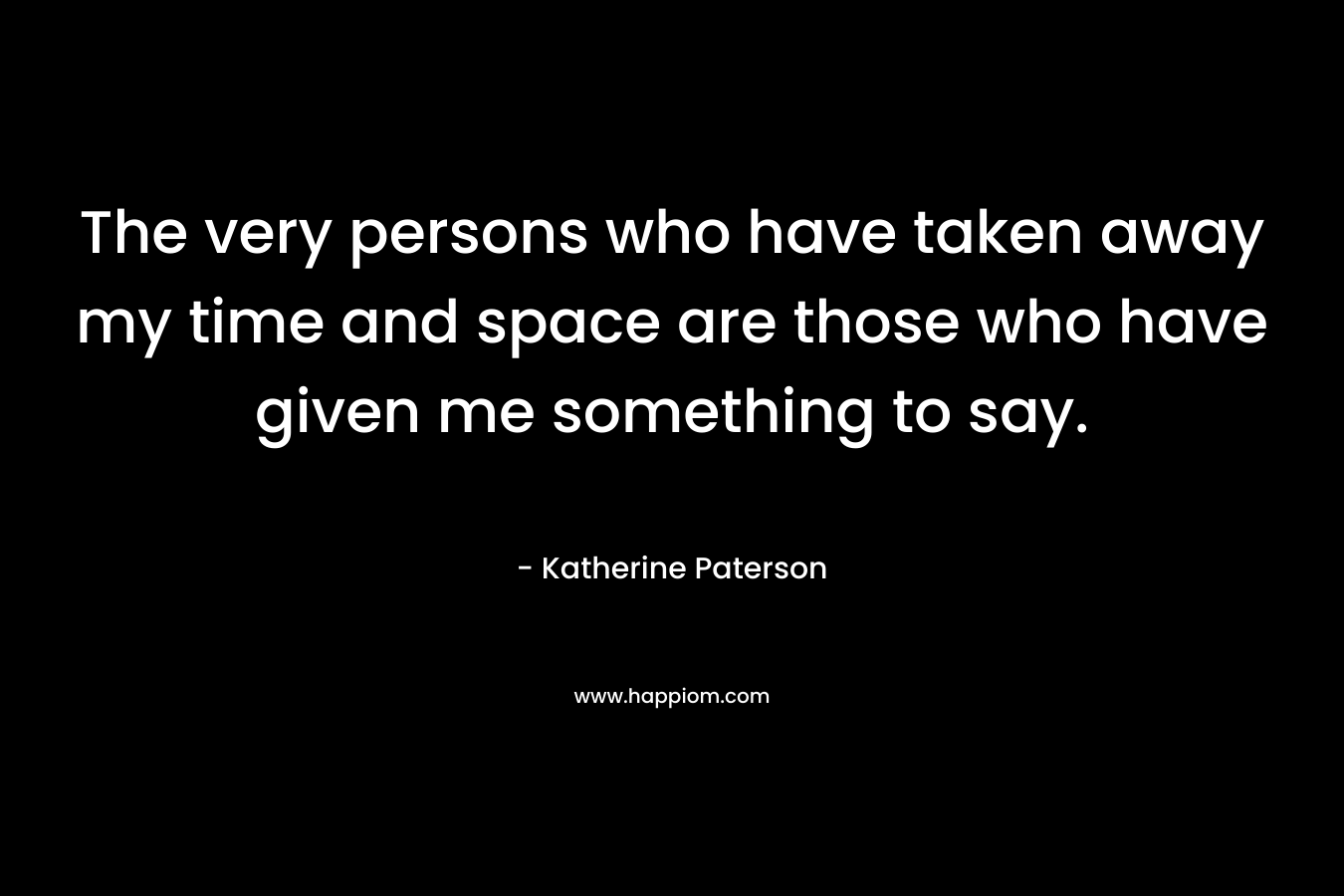 The very persons who have taken away my time and space are those who have given me something to say. – Katherine Paterson