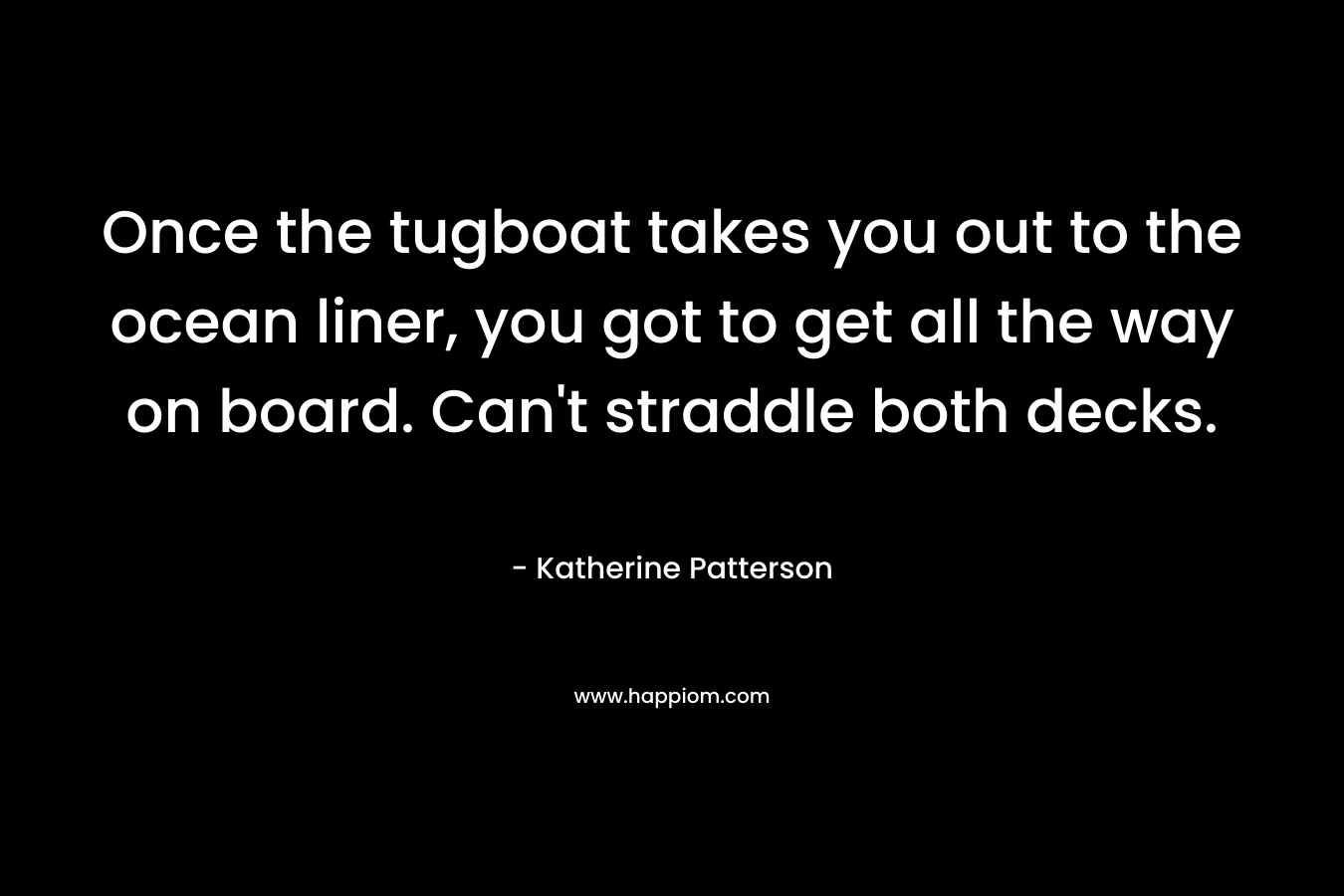 Once the tugboat takes you out to the ocean liner, you got to get all the way on board. Can’t straddle both decks. – Katherine Patterson