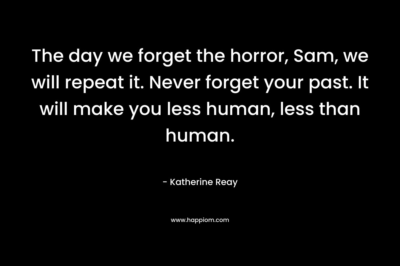 The day we forget the horror, Sam, we will repeat it. Never forget your past. It will make you less human, less than human. – Katherine Reay