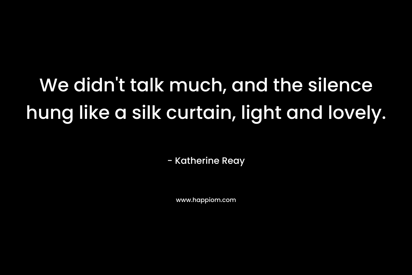 We didn’t talk much, and the silence hung like a silk curtain, light and lovely. – Katherine Reay