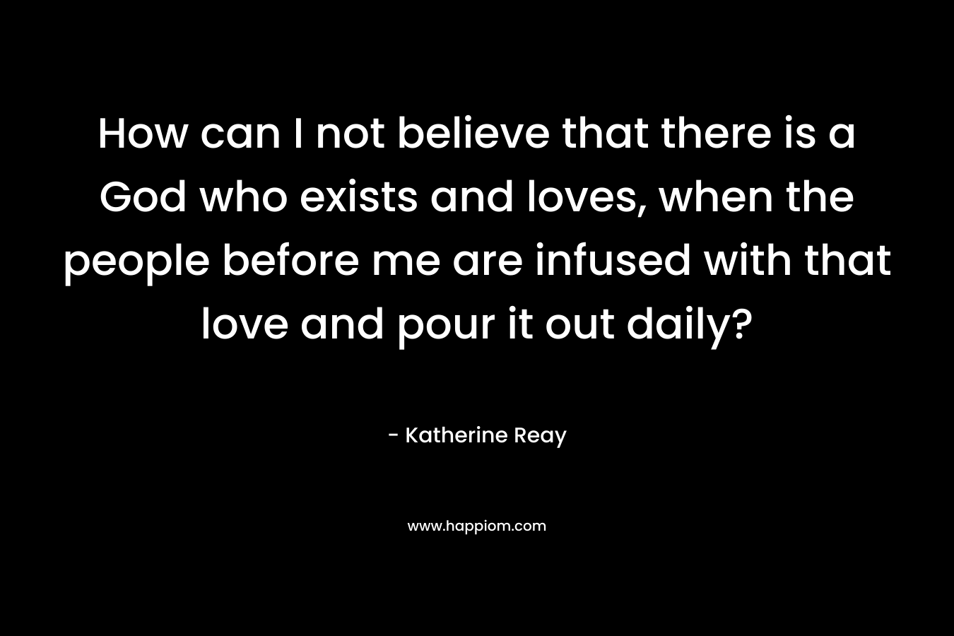 How can I not believe that there is a God who exists and loves, when the people before me are infused with that love and pour it out daily? – Katherine Reay