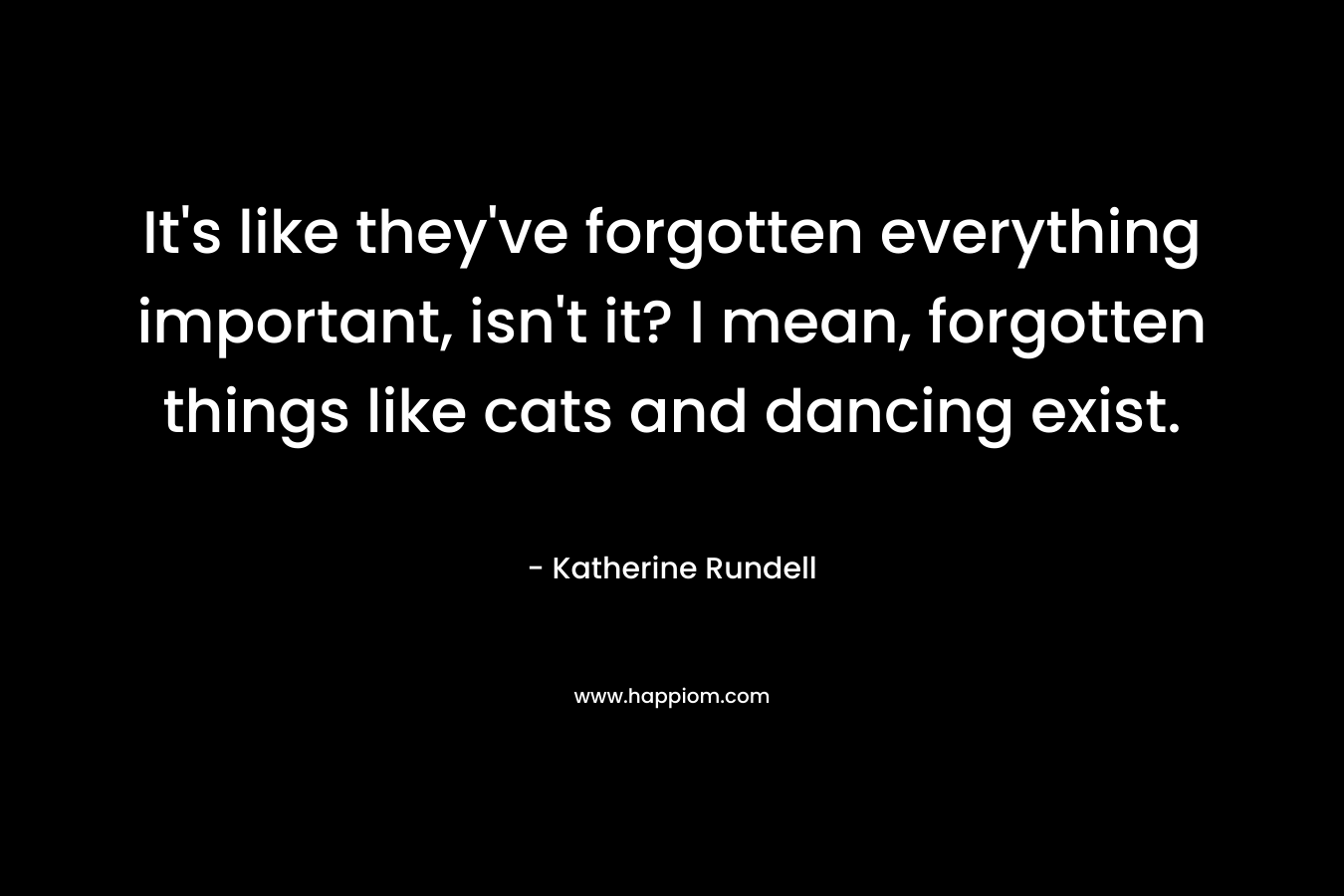 It’s like they’ve forgotten everything important, isn’t it? I mean, forgotten things like cats and dancing exist. – Katherine Rundell