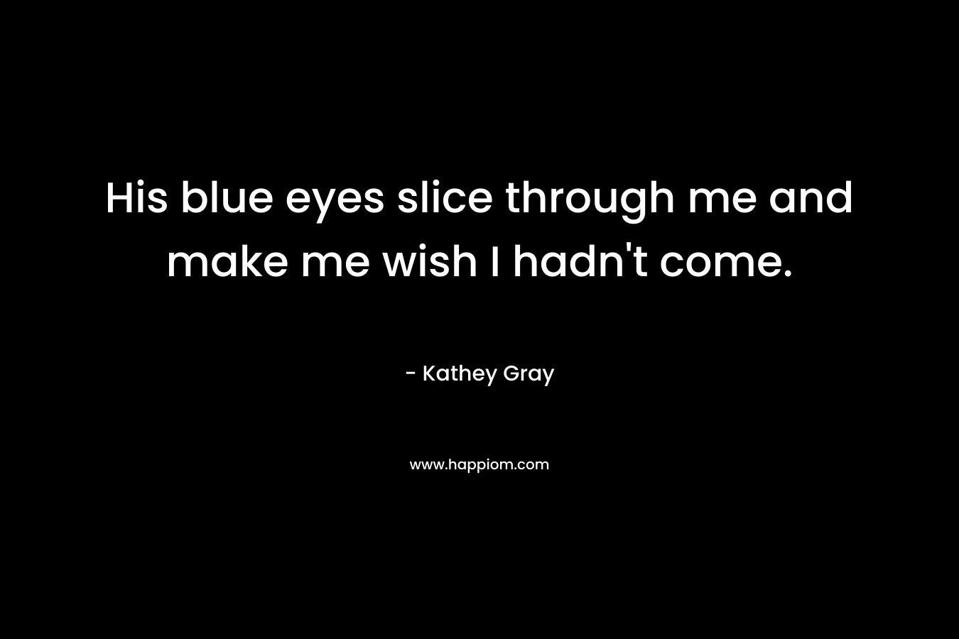 His blue eyes slice through me and make me wish I hadn’t come. – Kathey Gray