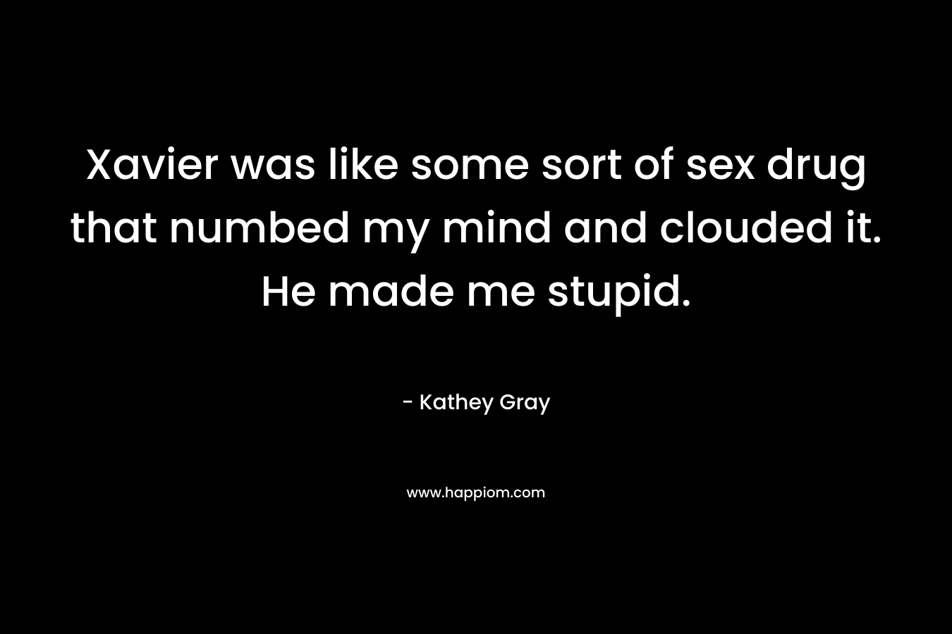 Xavier was like some sort of sex drug that numbed my mind and clouded it. He made me stupid. – Kathey Gray