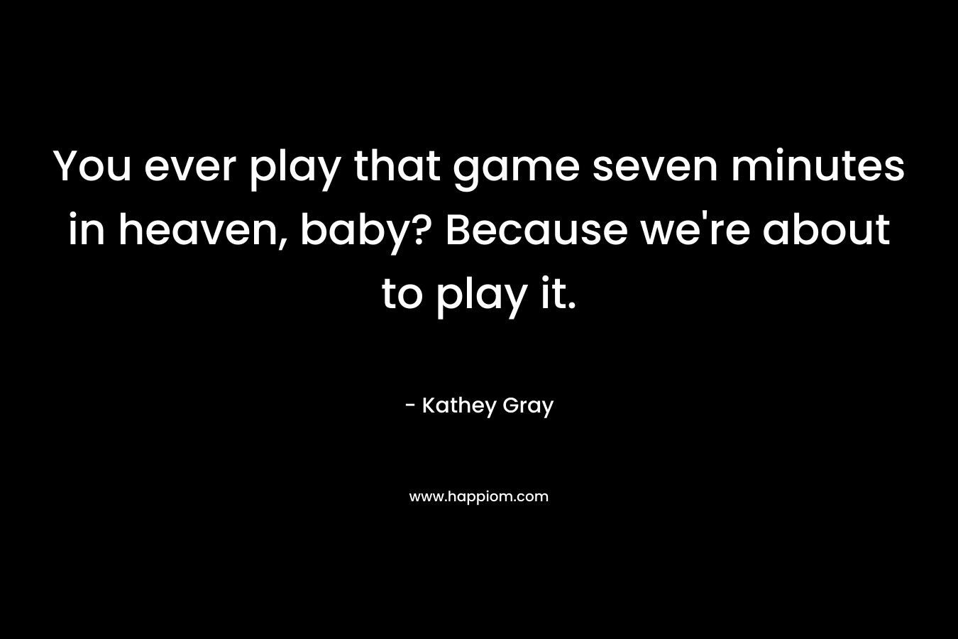 You ever play that game seven minutes in heaven, baby? Because we’re about to play it. – Kathey Gray