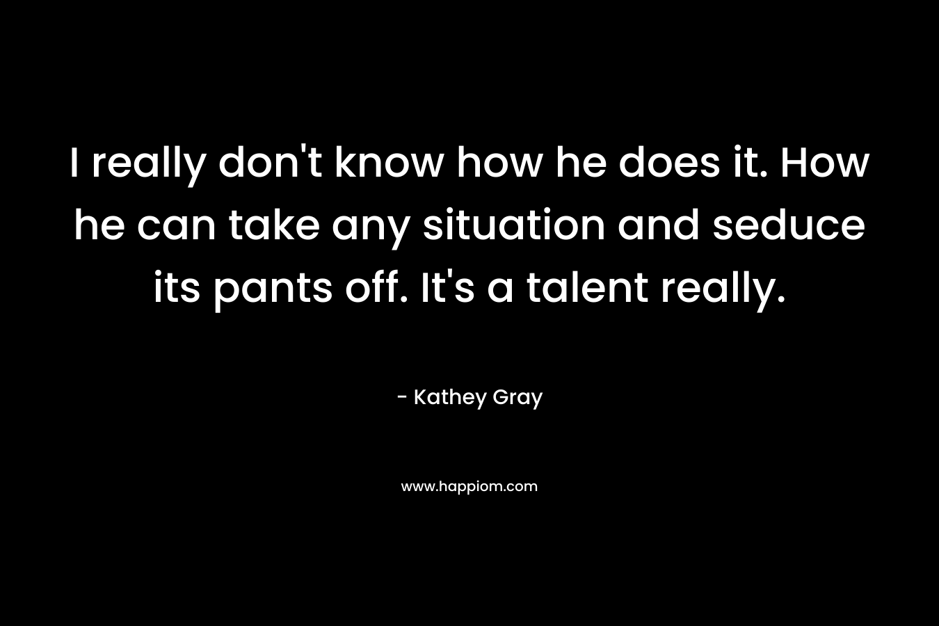 I really don’t know how he does it. How he can take any situation and seduce its pants off. It’s a talent really. – Kathey Gray
