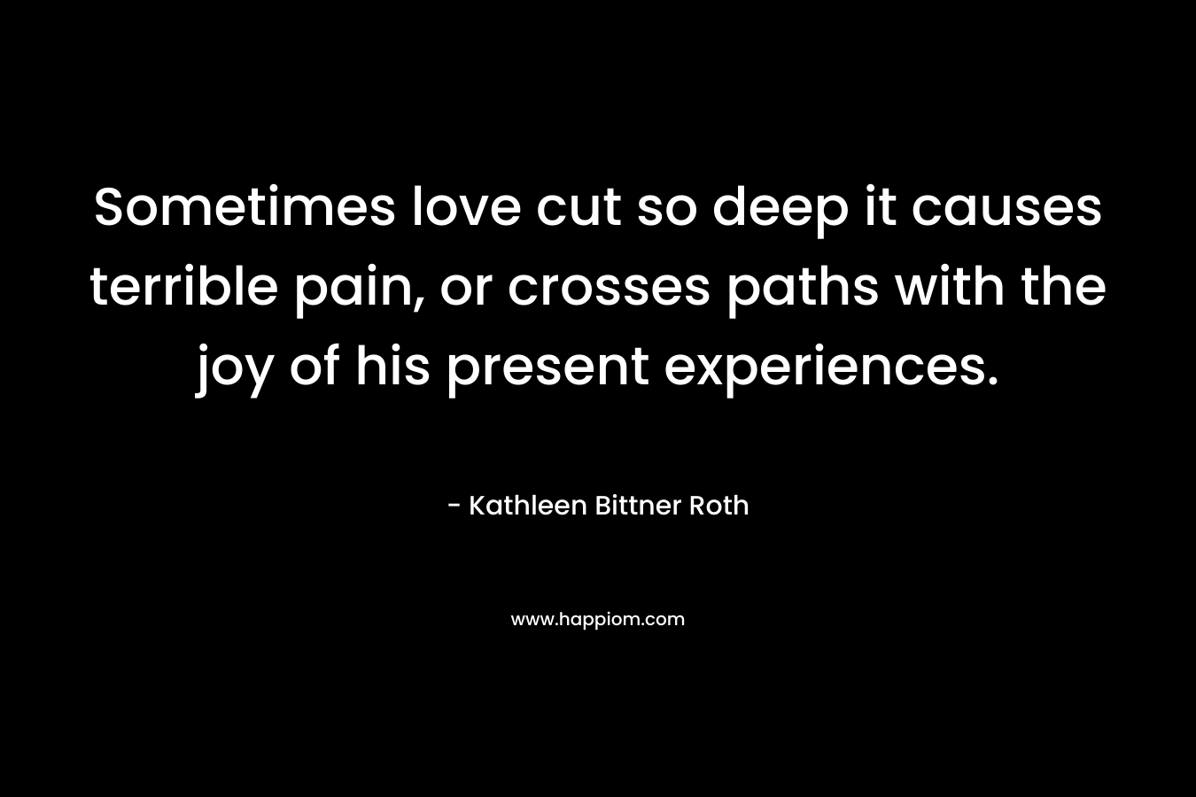Sometimes love cut so deep it causes terrible pain, or crosses paths with the joy of his present experiences. – Kathleen Bittner Roth