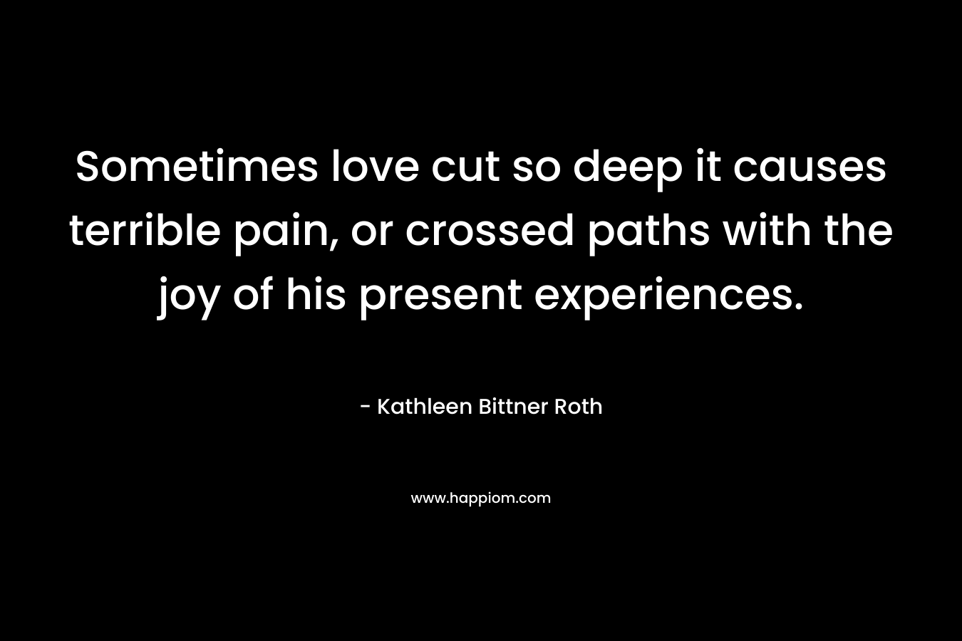 Sometimes love cut so deep it causes terrible pain, or crossed paths with the joy of his present experiences. – Kathleen Bittner Roth