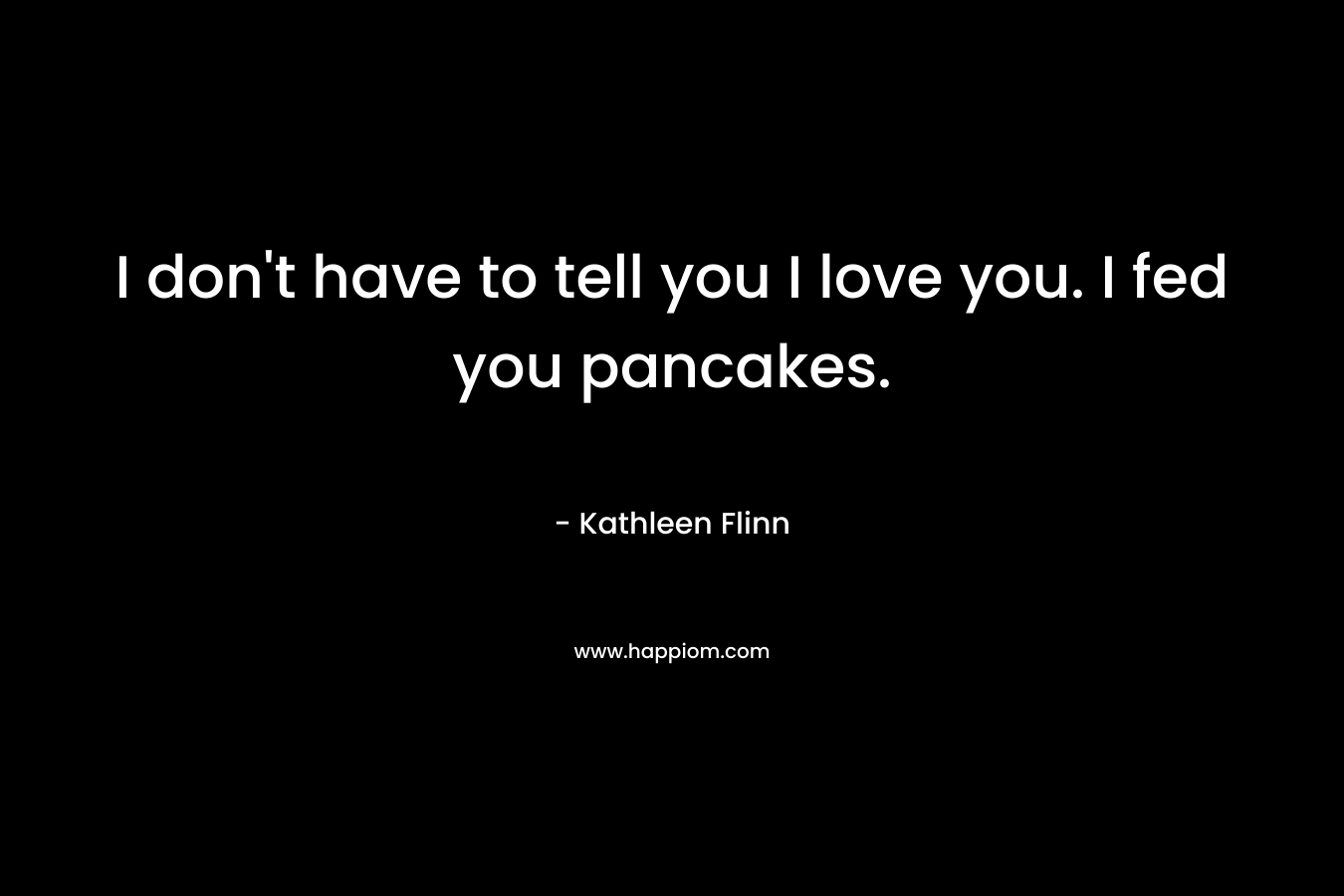 I don't have to tell you I love you. I fed you pancakes.