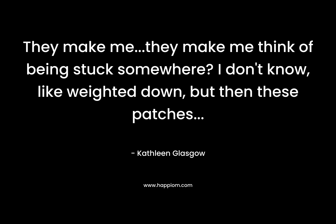 They make me…they make me think of being stuck somewhere? I don’t know, like weighted down, but then these patches… – Kathleen Glasgow