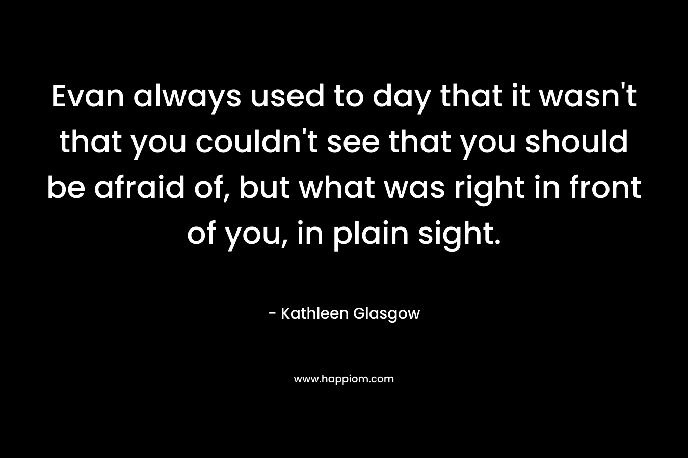 Evan always used to day that it wasn’t that you couldn’t see that you should be afraid of, but what was right in front of you, in plain sight. – Kathleen Glasgow