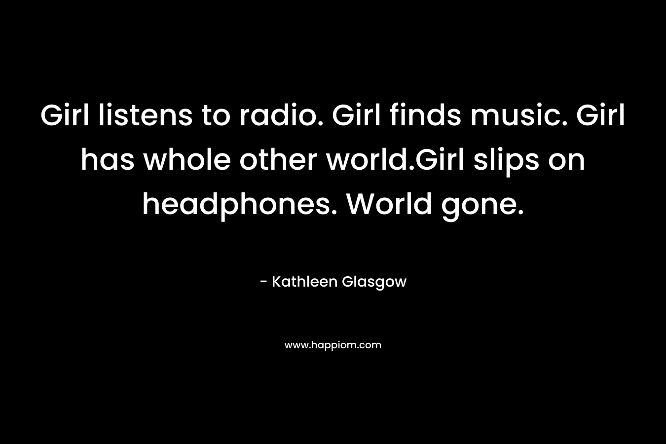 Girl listens to radio. Girl finds music. Girl has whole other world.Girl slips on headphones. World gone. – Kathleen Glasgow