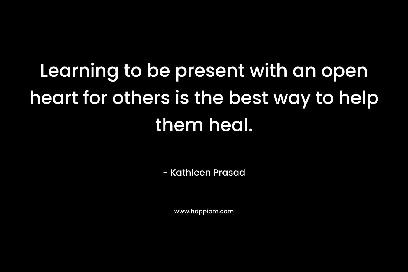 Learning to be present with an open heart for others is the best way to help them heal.