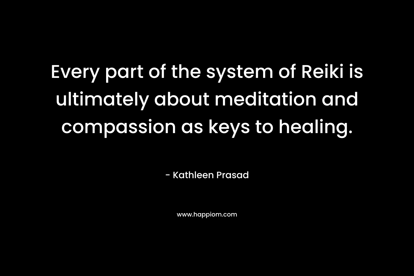 Every part of the system of Reiki is ultimately about meditation and compassion as keys to healing. – Kathleen Prasad
