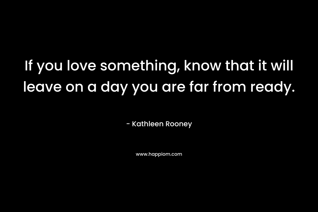 If you love something, know that it will leave on a day you are far from ready. – Kathleen Rooney