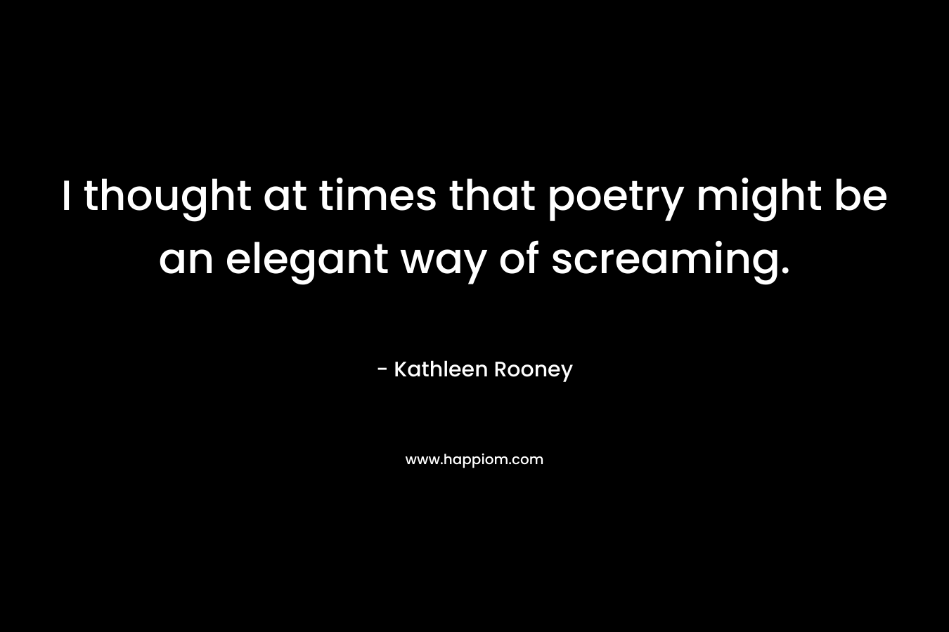 I thought at times that poetry might be an elegant way of screaming. – Kathleen Rooney
