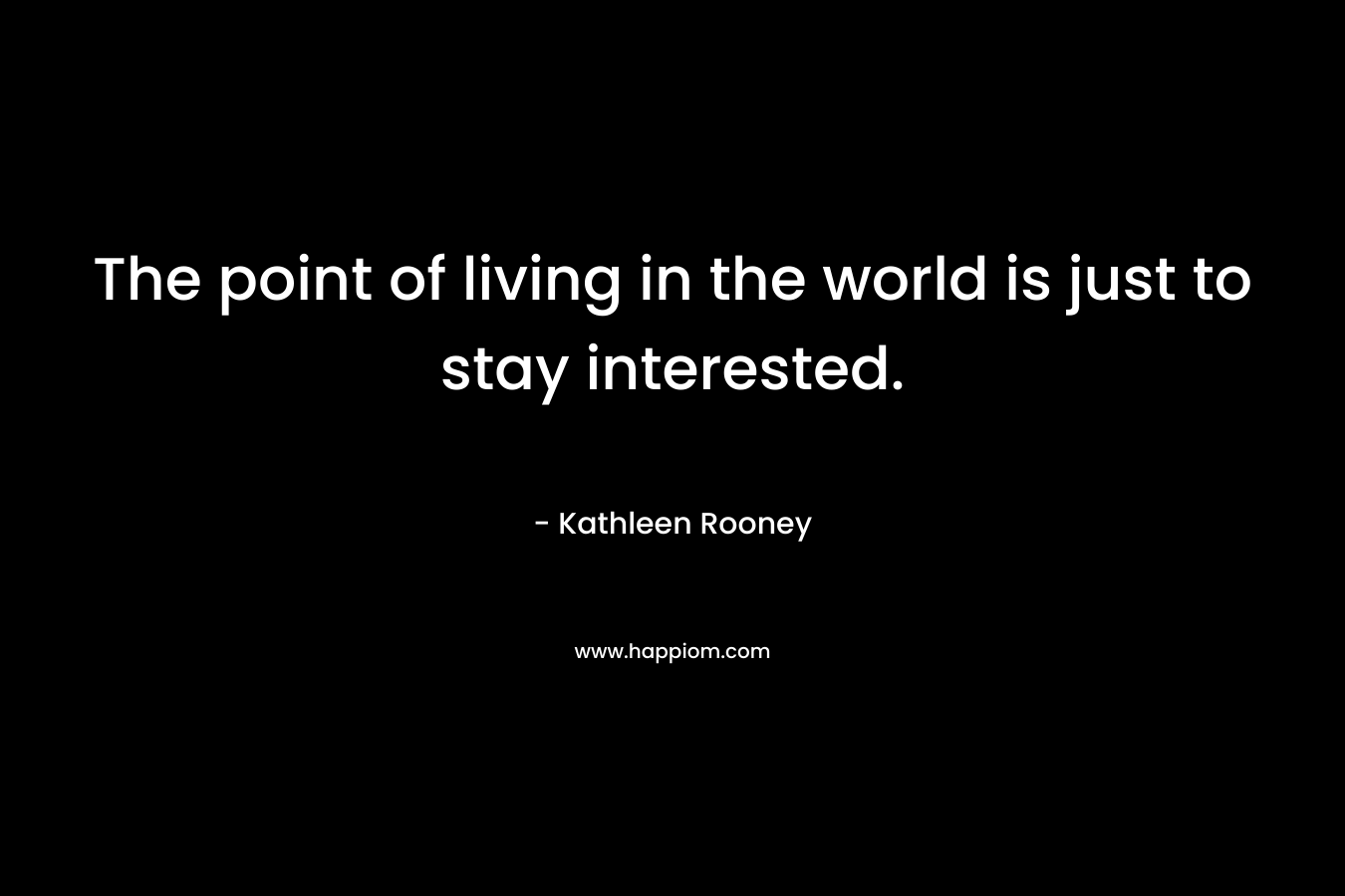 The point of living in the world is just to stay interested. – Kathleen Rooney
