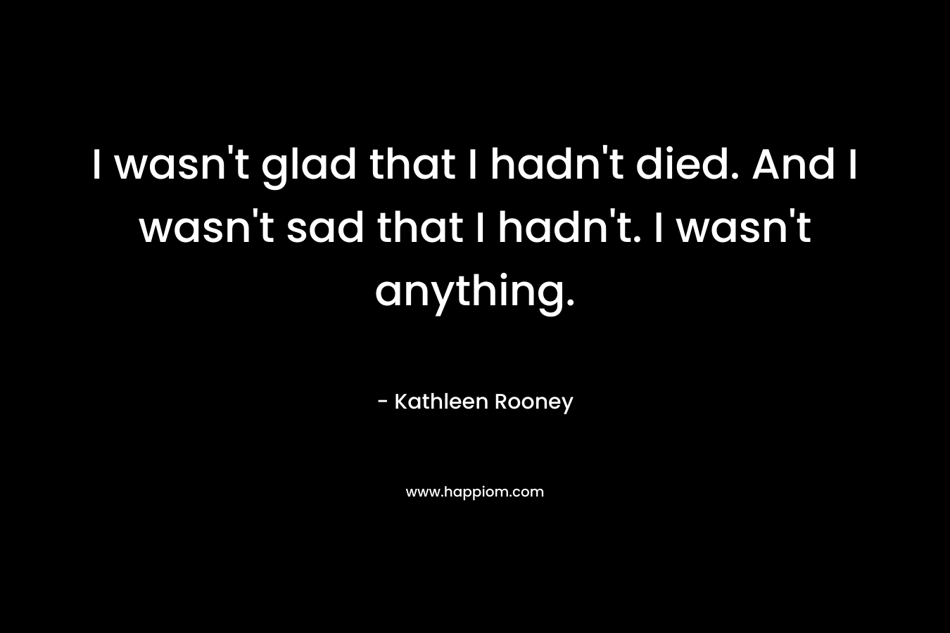 I wasn’t glad that I hadn’t died. And I wasn’t sad that I hadn’t. I wasn’t anything. – Kathleen Rooney