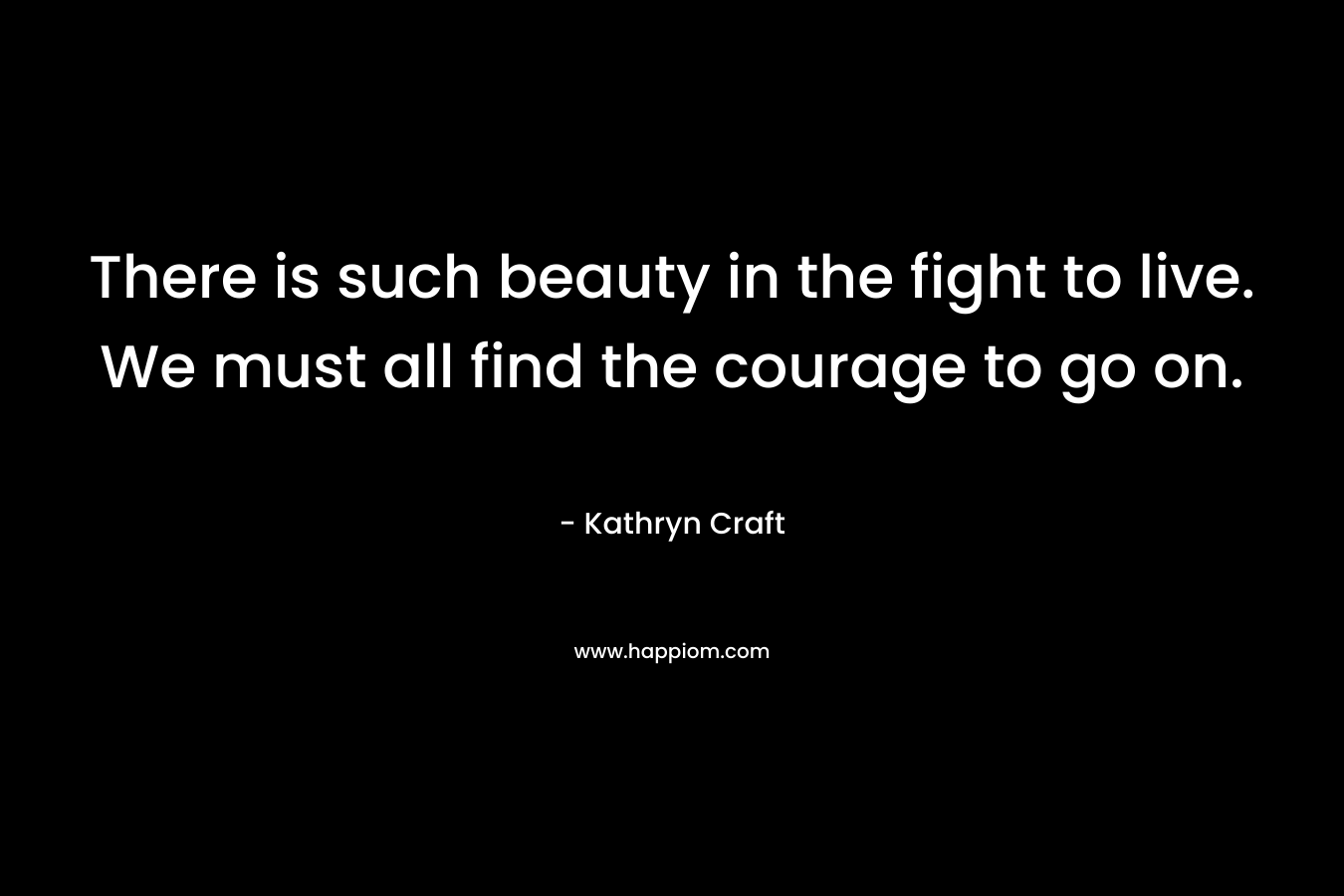 There is such beauty in the fight to live. We must all find the courage to go on. – Kathryn Craft