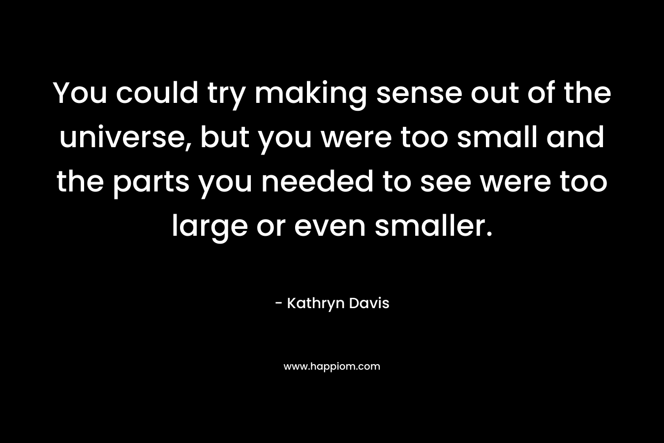 You could try making sense out of the universe, but you were too small and the parts you needed to see were too large or even smaller. – Kathryn Davis