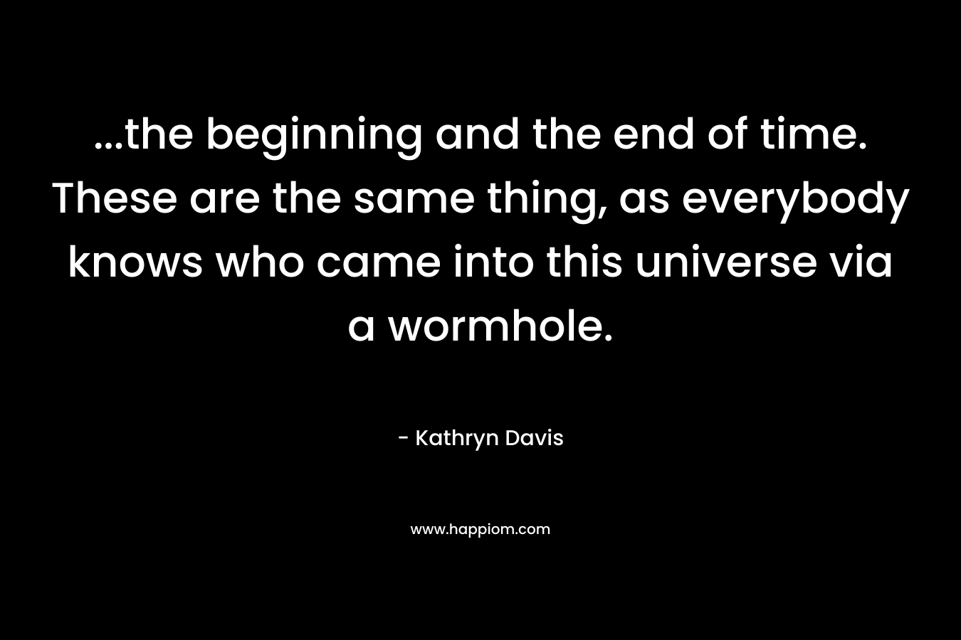 …the beginning and the end of time. These are the same thing, as everybody knows who came into this universe via a wormhole. – Kathryn Davis